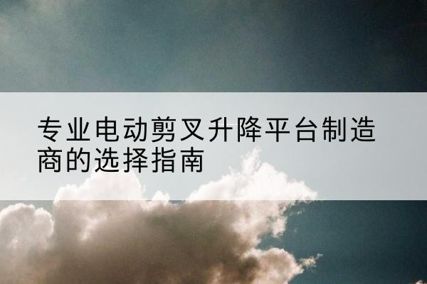 河东电动剪叉升降平台厂家-专业电动剪叉升降平台制造商的选择指南