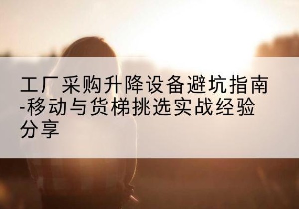 河东移动式升降机怎么选-工厂采购升降设备避坑指南-移动与货梯挑选实战经验分享