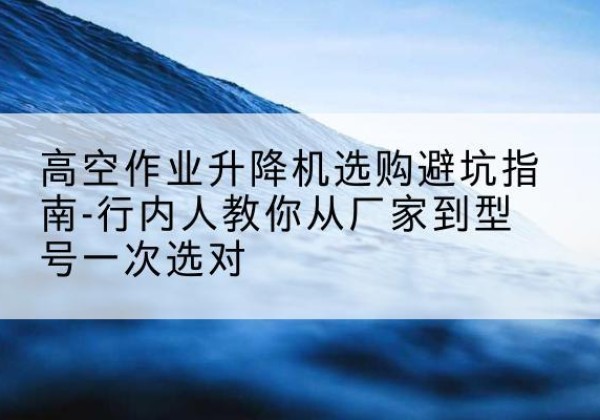 河东升降平台厂家-高空作业升降机选购避坑指南-行内人教你从厂家到型号一次选对