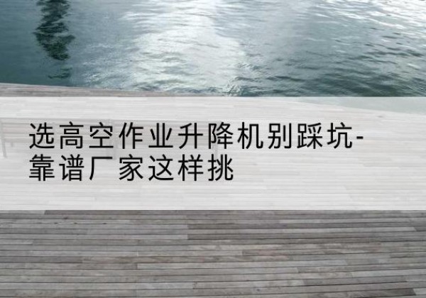河东剪叉式升降机厂家-选高空作业升降机别踩坑-靠谱厂家这样挑