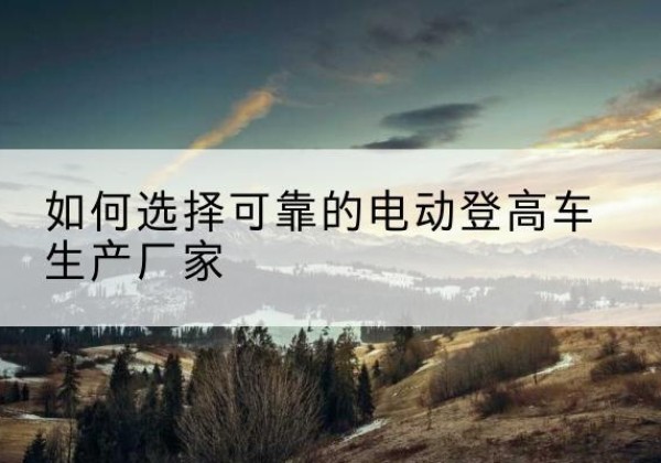 河东电动登高车厂家-如何选择可靠的电动登高车生产厂家