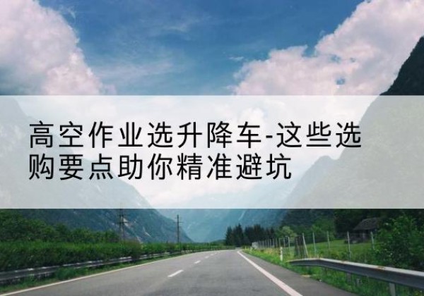 河东升降车厂家-高空作业选升降车-这些选购要点助你*避坑