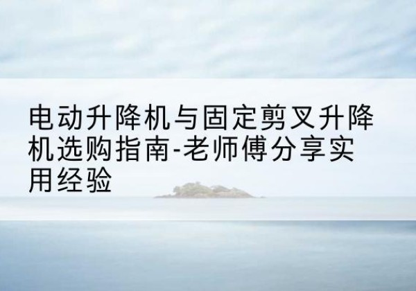 河东电动升降机怎么选-电动升降机与固定剪叉升降机选购指南-老师傅分享实用经验