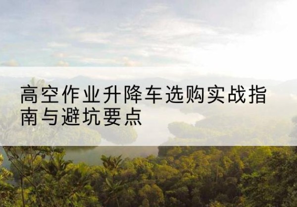 河东升降车怎么选-高空作业升降车选购实战指南与避坑要点