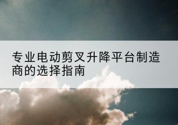 河东电动剪叉升降平台厂家-专业电动剪叉升降平台制造商的选择指南